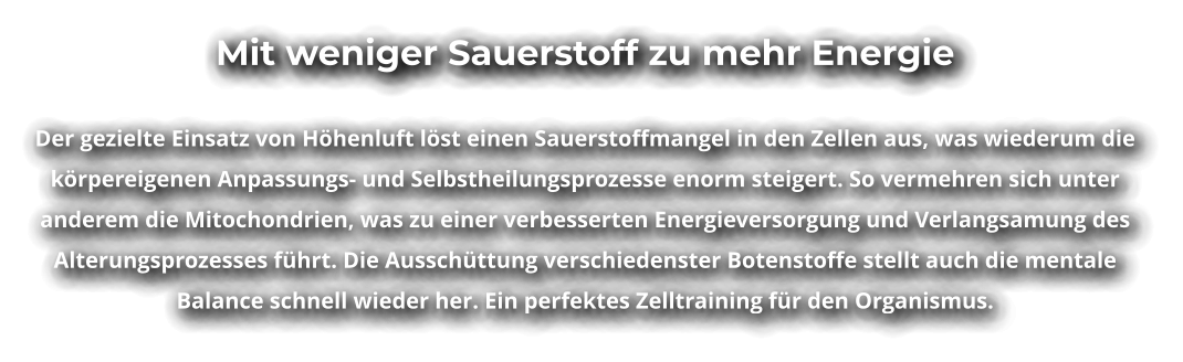 Mit weniger Sauerstoff zu mehr Energie  Der gezielte Einsatz von Höhenluft löst einen Sauerstoffmangel in den Zellen aus, was wiederum die körpereigenen Anpassungs- und Selbstheilungsprozesse enorm steigert. So vermehren sich unter anderem die Mitochondrien, was zu einer verbesserten Energieversorgung und Verlangsamung des Alterungsprozesses führt. Die Ausschüttung verschiedenster Botenstoffe stellt auch die mentale Balance schnell wieder her. Ein perfektes Zelltraining für den Organismus.