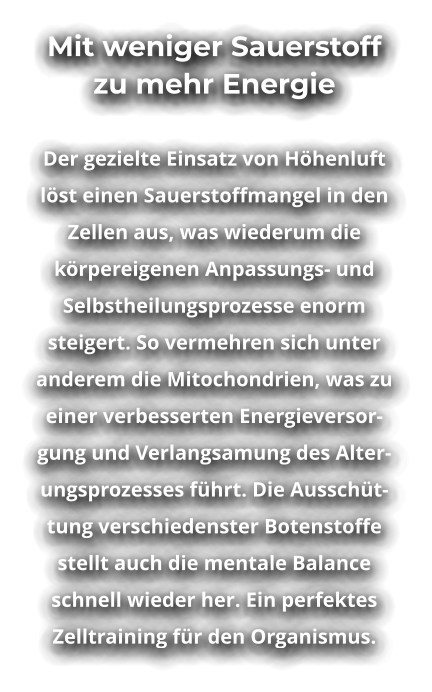 Mit weniger Sauerstoff zu mehr Energie  Der gezielte Einsatz von Höhenluft löst einen Sauerstoffmangel in den Zellen aus, was wiederum die körpereigenen Anpassungs- und Selbstheilungsprozesse enorm steigert. So vermehren sich unter anderem die Mitochondrien, was zu einer verbesserten Energieversorgung und Verlangsamung des Alterungsprozesses führt. Die Ausschüttung verschiedenster Botenstoffe stellt auch die mentale Balance schnell wieder her. Ein perfektes Zelltraining für den Organismus.